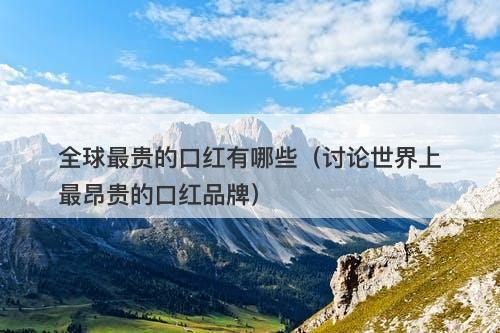 全球最贵的口红有哪些（讨论世界上最昂贵的口红品牌）