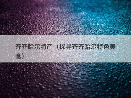 齐齐哈尔特产（探寻齐齐哈尔特色美食）