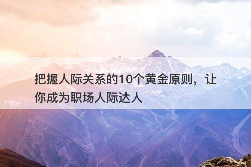 把握人际关系的10个黄金原则，让你成为职场人际达人