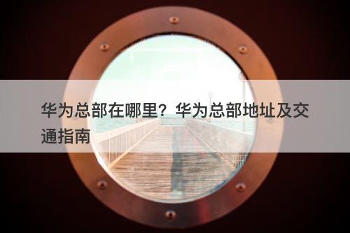 华为总部在哪里？华为总部地址及交通指南