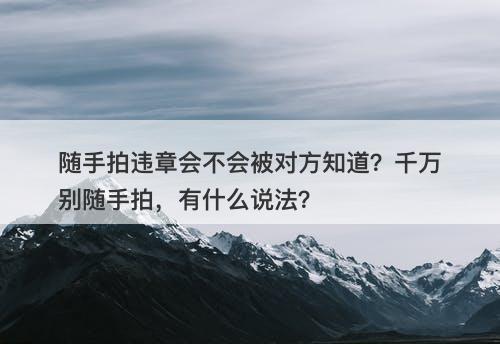 随手拍违章会不会被对方知道？千万别随手拍，有什么说法？