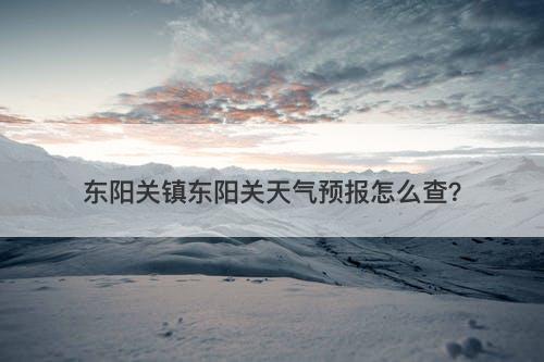 东阳关镇东阳关天气预报怎么查？