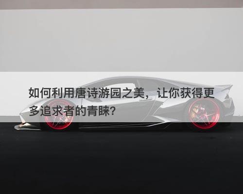 如何利用唐诗游园之美，让你获得更多追求者的青睐？