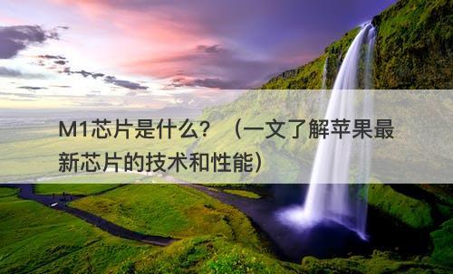 M1芯片是什么？（一文了解苹果最新芯片的技术和性能）