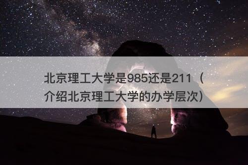 北京理工大学是985还是211（介绍北京理工大学的办学层次）