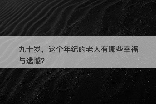 九十岁，这个年纪的老人有哪些幸福与遗憾？