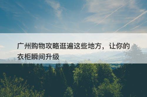 广州购物攻略逛遍这些地方,让你的衣柜瞬间升级