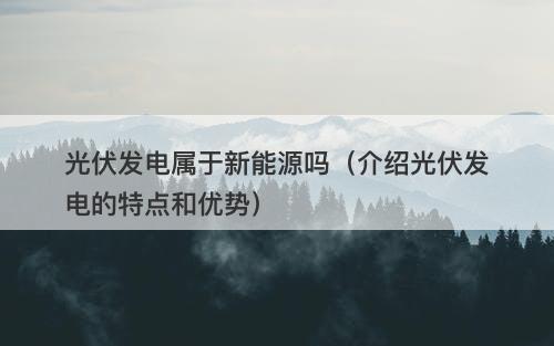 光伏发电属于新能源吗(介绍光伏发电的特点和优势)