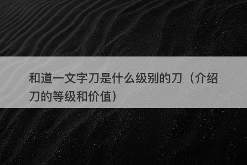 和道一文字刀是什么级别的刀(介绍刀的等级和价值)