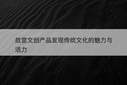 故宫文创产品发现传统文化的魅力与活力