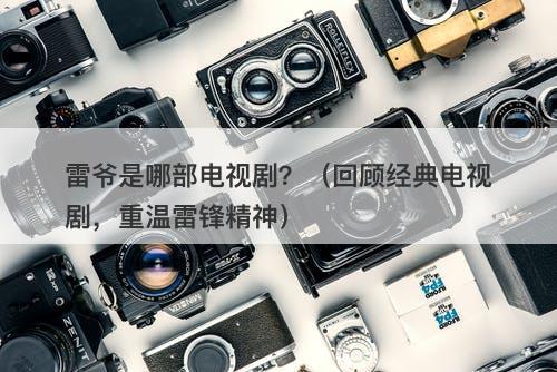 雷爷是哪部电视剧？（回顾经典电视剧，重温雷锋精神）