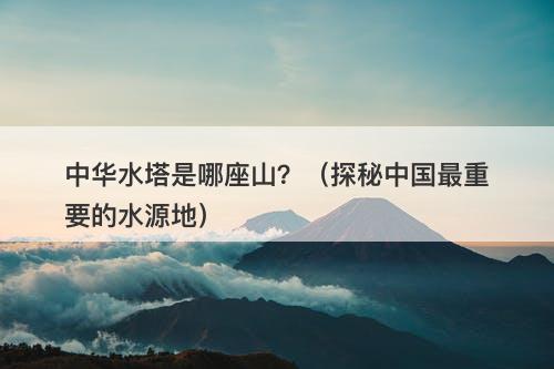 中华水塔是哪座山？（探秘中国最重要的水源地）