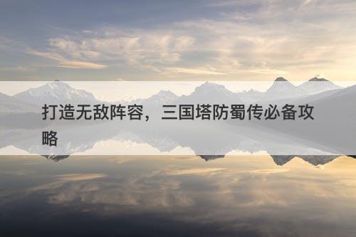 打造无敌阵容,三国塔防蜀传必备攻略