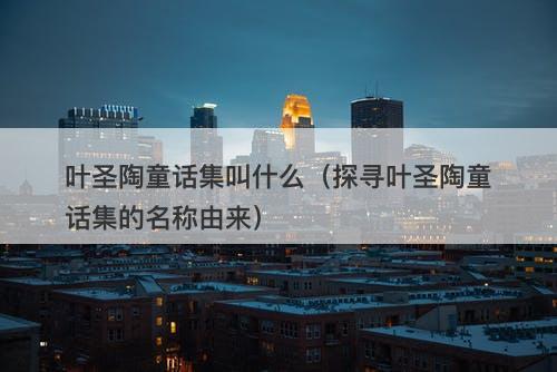 叶圣陶童话集叫什么(探寻叶圣陶童话集的名称由来)