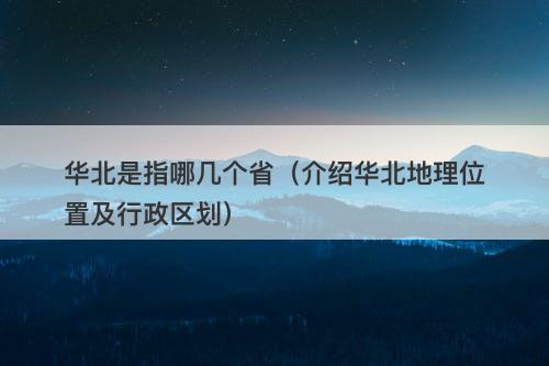 华北是指哪几个省（介绍华北地理位置及行政区划）