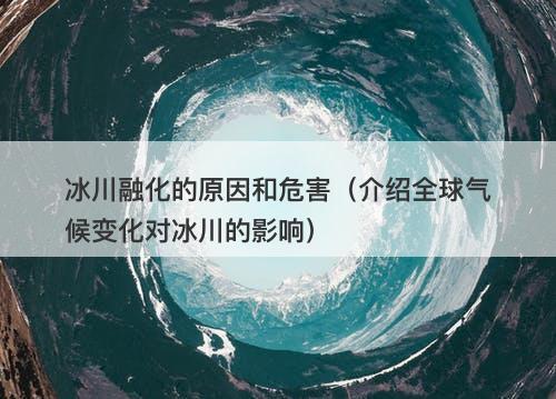 冰川融化的原因和危害(介绍全球气候变化对冰川的影响)