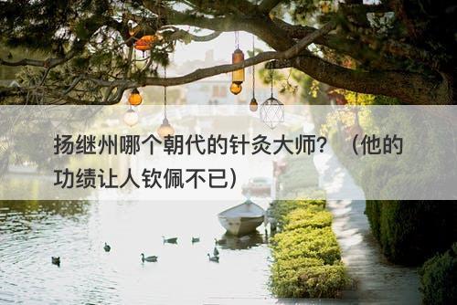 扬继州哪个朝代的针灸大师?(他的功绩让人钦佩不已)