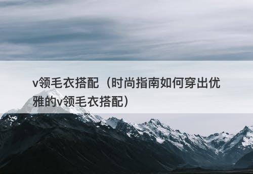 v领毛衣搭配（时尚指南如何穿出优雅的v领毛衣搭配）