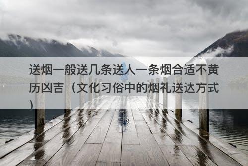 送烟一般送几条送人一条烟合适不黄历凶吉(文化习俗中的烟礼送达方式)