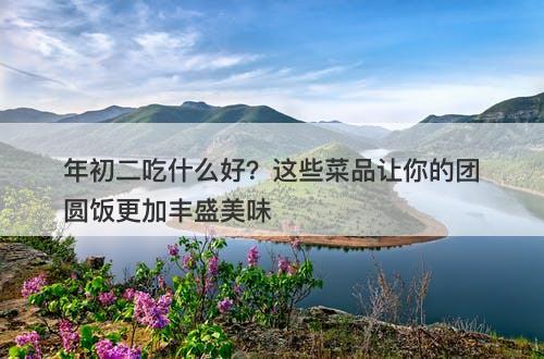 年初二吃什么好？这些菜品让你的团圆饭更加丰盛美味-图1
