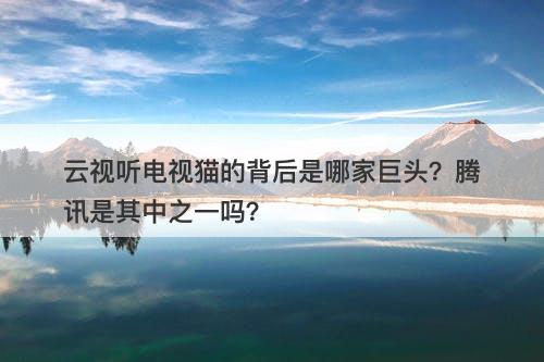 云视听电视猫的背后是哪家巨头?腾讯是其中之一吗?
