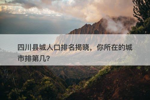 四川县城人口排名揭晓，你所在的城市排第几？-图1