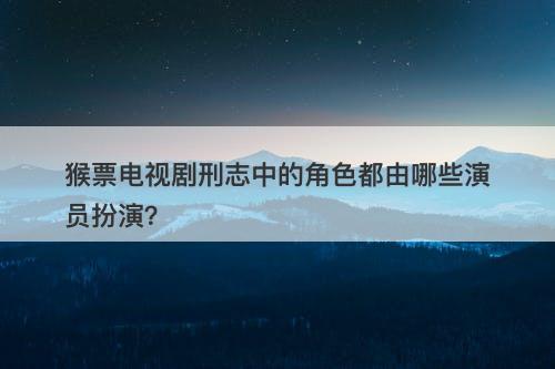 猴票电视剧刑志中的角色都由哪些演员扮演?