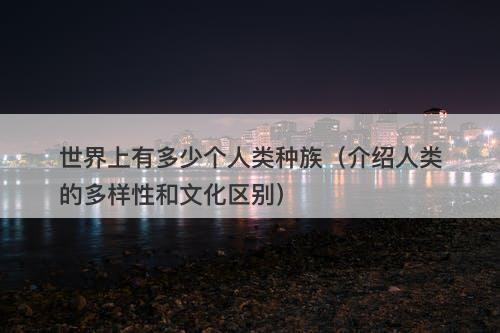 世界上有多少个人类种族（介绍人类的多样性和文化区别）-图1
