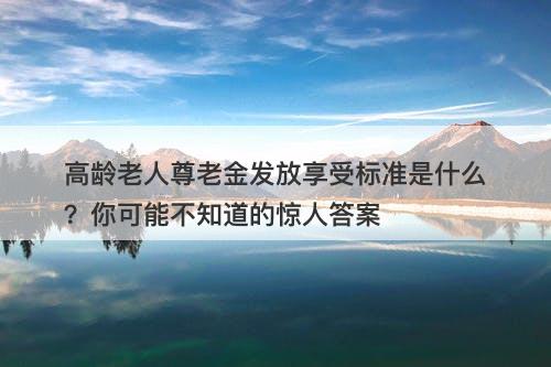 高龄老人尊老金发放享受标准是什么?你可能不知道的惊人答案