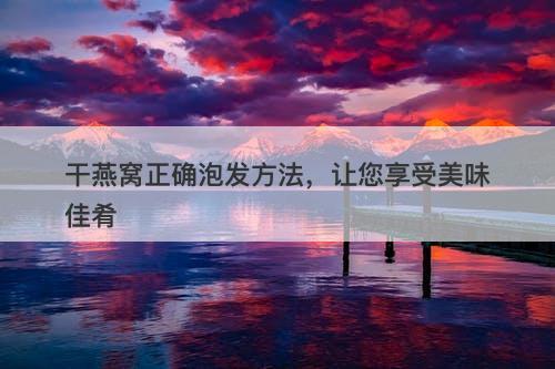 干燕窝正确泡发方法，让您享受美味佳肴