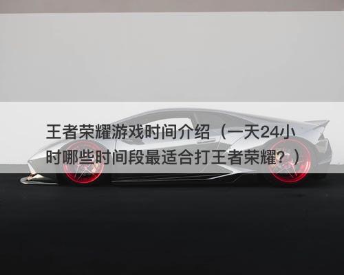 王者荣耀游戏时间介绍（一天24小时哪些时间段最适合打王者荣耀？）