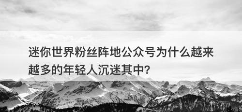 迷你世界粉丝阵地公众号为什么越来越多的年轻人沉迷其中？