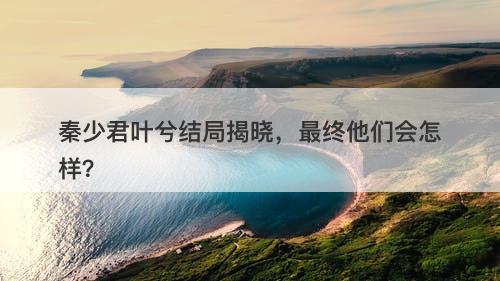 秦少君叶兮结局揭晓，最终他们会怎样？