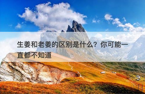 生姜和老姜的区别是什么？你可能一直都不知道