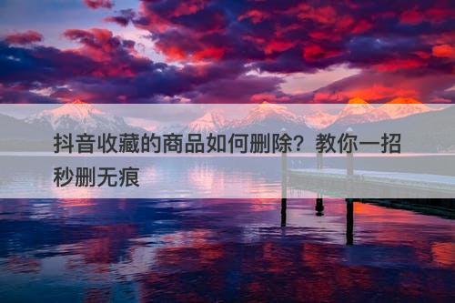 抖音收藏的商品如何删除？教你一招秒删无痕