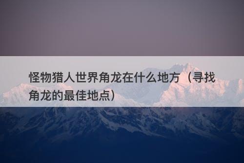 怪物猎人世界角龙在什么地方（寻找角龙的最佳地点）
