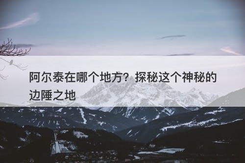 阿尔泰在哪个地方？探秘这个神秘的边陲之地