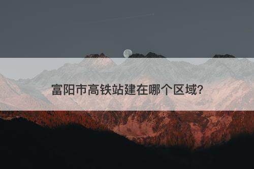 富阳市高铁站建在哪个区域?