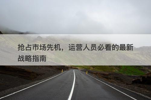 抢占市场先机,运营人员必看的最新战略指南