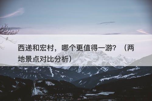西递和宏村，哪个更值得一游？（两地景点对比分析）