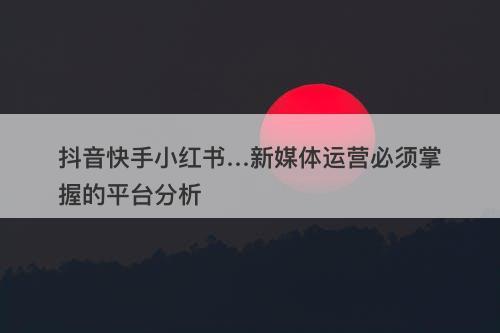 抖音快手小红书…新媒体运营必须掌握的平台分析