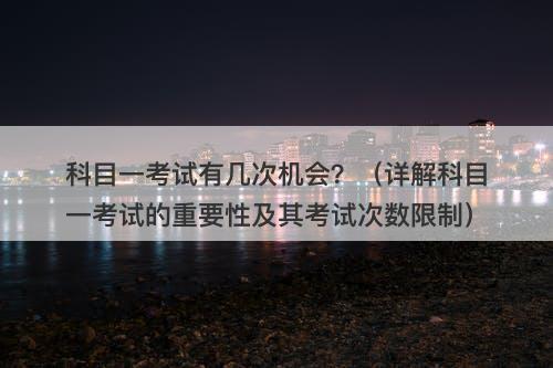 科目一考试有几次机会？（详解科目一考试的重要性及其考试次数限制）-图1