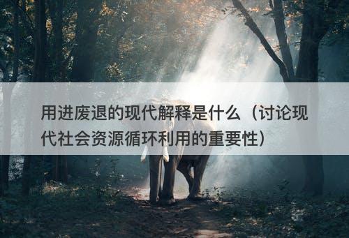 用进废退的现代解释是什么(讨论现代社会资源循环利用的重要性)