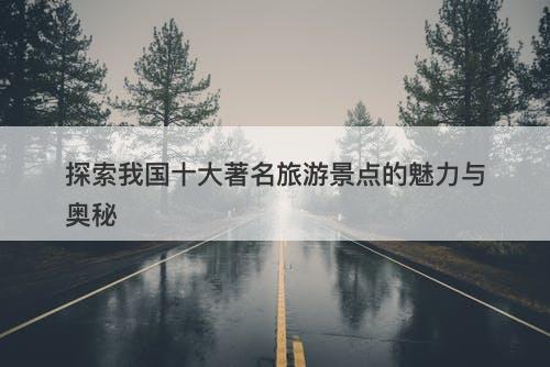 探索我国十大著名旅游景点的魅力与奥秘