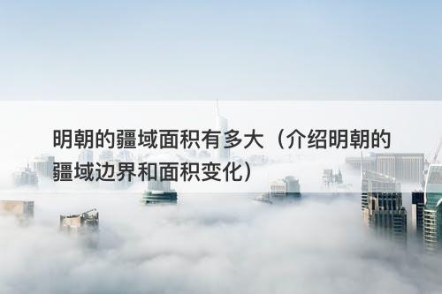 明朝的疆域面积有多大(介绍明朝的疆域边界和面积变化)