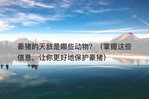 豪猪的天敌是哪些动物?(掌握这些信息,让你更好地保护豪猪)