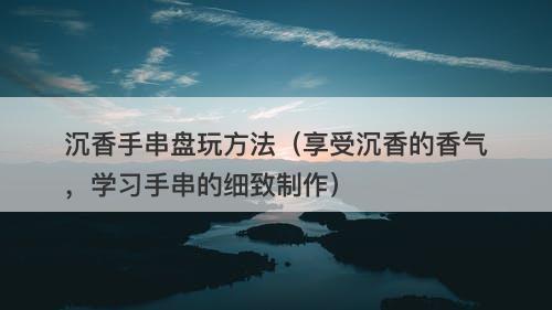 沉香手串盘玩方法（享受沉香的香气，学习手串的细致制作）