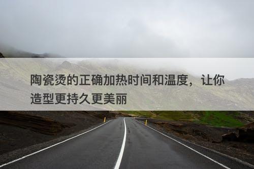 陶瓷烫的正确加热时间和温度,让你造型更持久更美丽