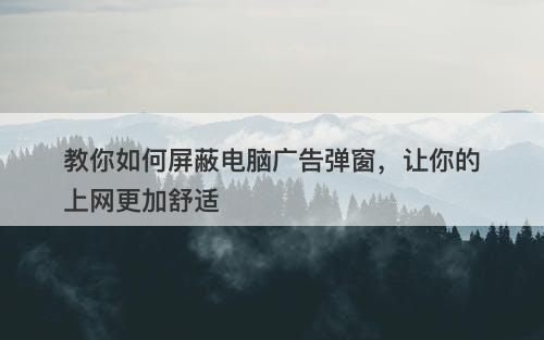 教你如何屏蔽电脑广告弹窗,让你的上网更加舒适