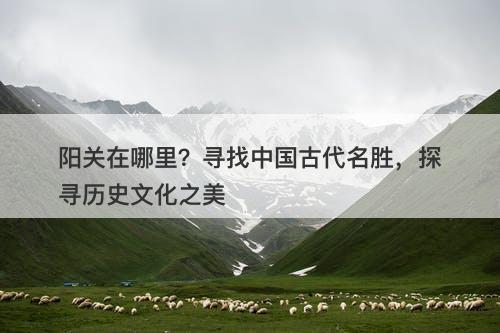 阳关在哪里?寻找中国古代名胜,探寻历史文化之美